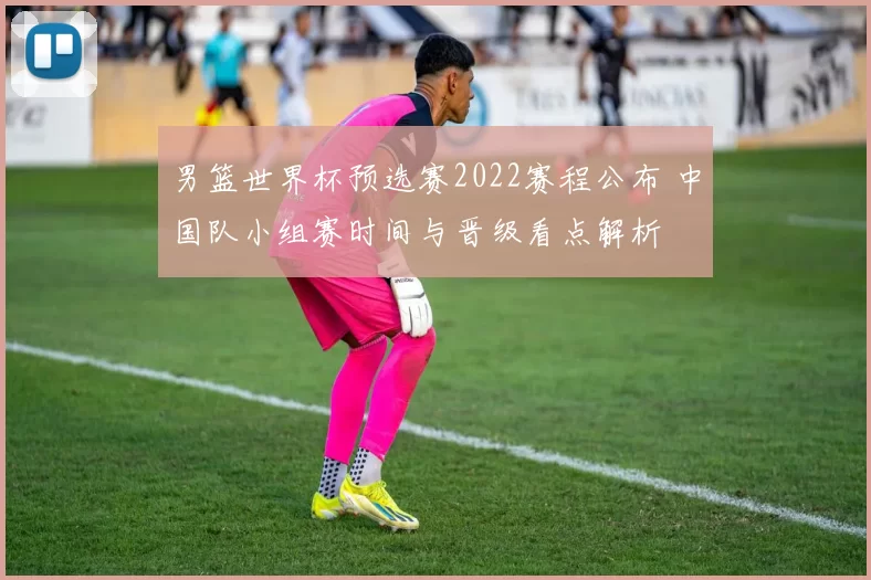 男篮世界杯预选赛2022赛程公布 中国队小组赛时间与晋级看点解析