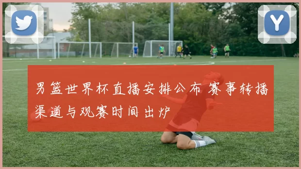 男篮世界杯直播安排公布 赛事转播渠道与观赛时间出炉