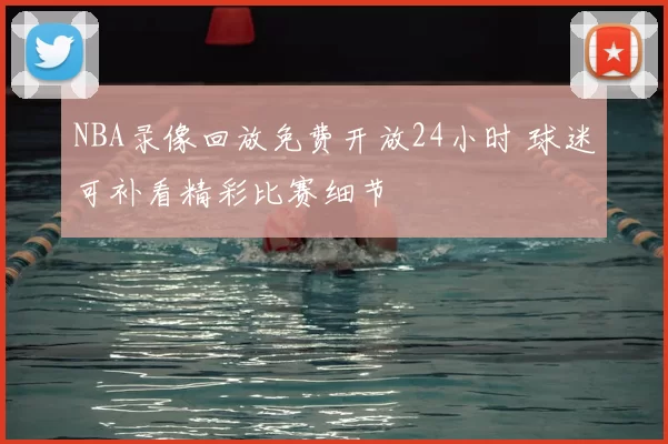 NBA录像回放免费开放24小时 球迷可补看精彩比赛细节