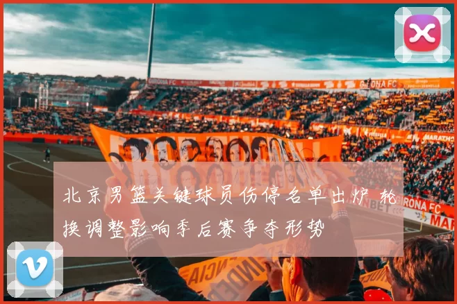 北京男篮关键球员伤停名单出炉 轮换调整影响季后赛争夺形势