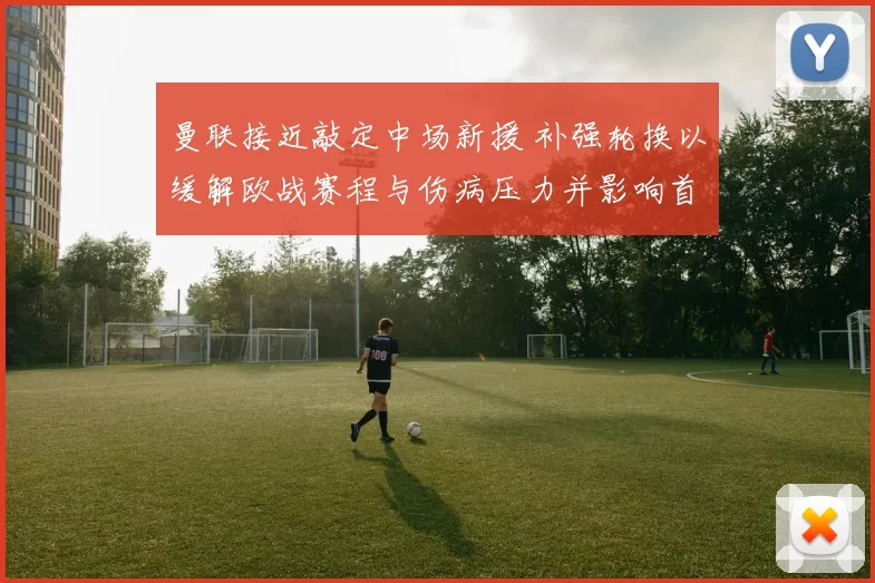 曼联接近敲定中场新援 补强轮换以缓解欧战赛程与伤病压力并影响首发选择