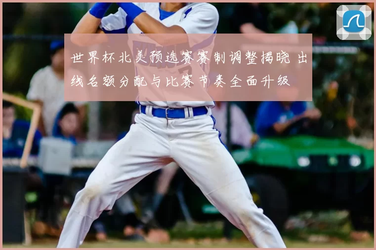 世界杯北美预选赛赛制调整揭晓 出线名额分配与比赛节奏全面升级
