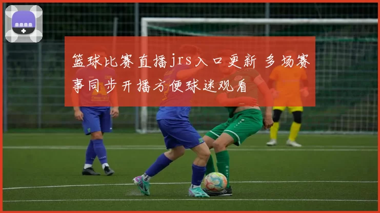 篮球比赛直播jrs入口更新 多场赛事同步开播方便球迷观看