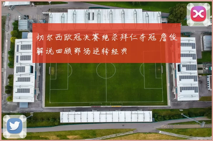 切尔西欧冠决赛绝杀拜仁夺冠 詹俊解说回顾那场逆转经典