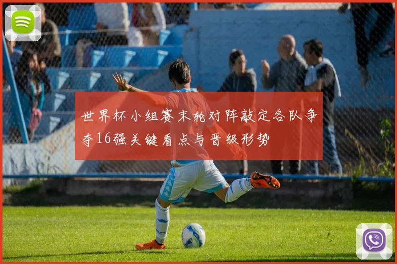 世界杯小组赛末轮对阵敲定各队争夺16强关键看点与晋级形势