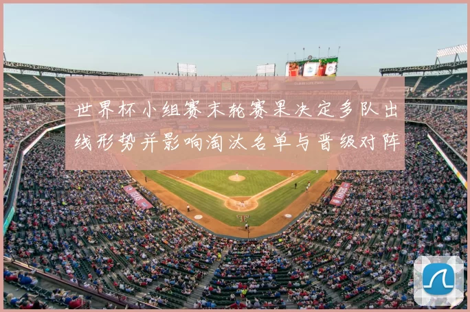 世界杯小组赛末轮赛果决定多队出线形势并影响淘汰名单与晋级对阵