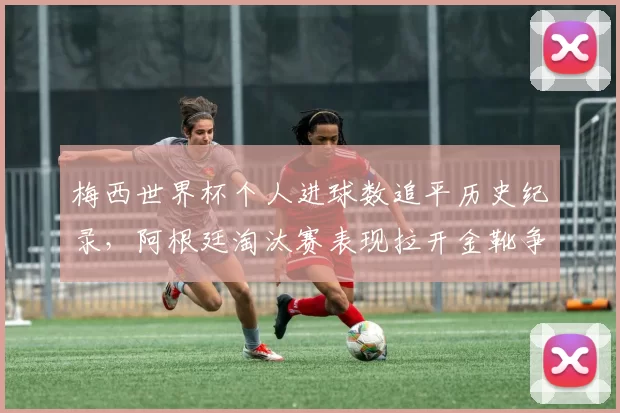 梅西世界杯个人进球数追平历史纪录，阿根廷淘汰赛表现拉开金靴争夺