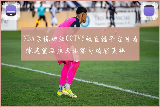 NBA录像回放CCTV5线直播平台可看 球迷重温焦点比赛与精彩集锦