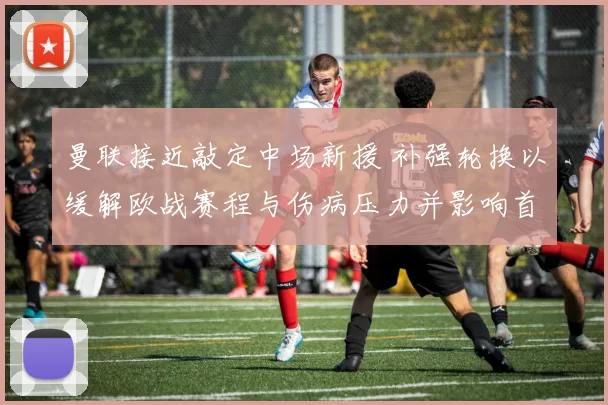 曼联接近敲定中场新援 补强轮换以缓解欧战赛程与伤病压力并影响首发选择