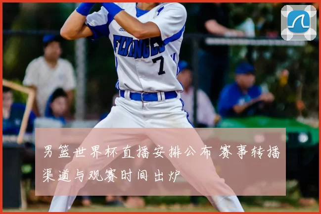 男篮世界杯直播安排公布 赛事转播渠道与观赛时间出炉