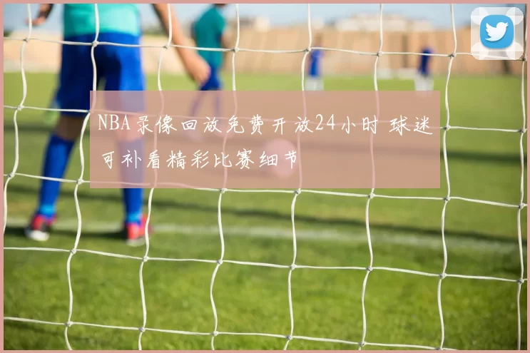 NBA录像回放免费开放24小时 球迷可补看精彩比赛细节