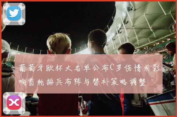 葡萄牙欧杯大名单公布C罗伤情或影响首轮排兵布阵与替补策略调整